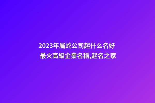 2023年屬蛇公司起什么名好 最火高級企業名稱,起名之家-第1張-公司起名-玄機派
